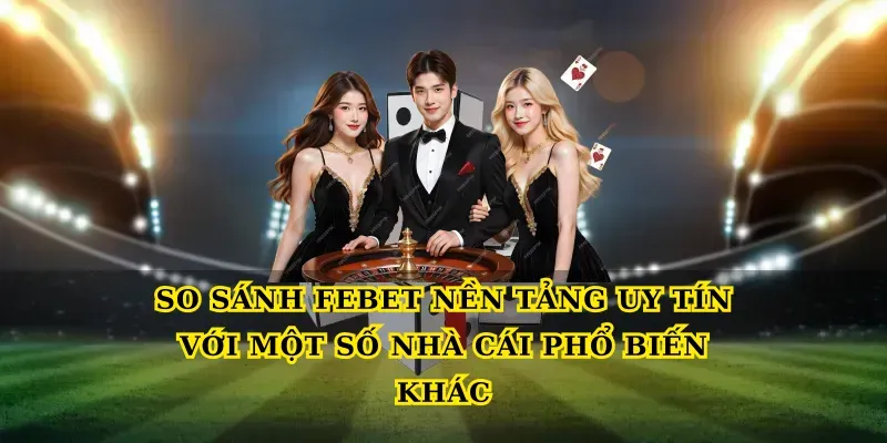 So sánh Febet nền tảng uy tín với một số nhà cái phổ biến khác